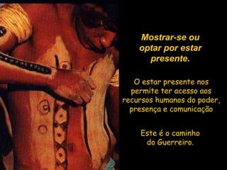 Mostrar-se ou optar por estar presente. O estar presente nos permite ter acesso aos recursos humanos do poder, presença e comunicação Este é o caminho do Guerreiro. 