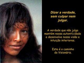 Dizer a verdade, sem culpar nem julgar. A verdade que não julga mantém nossa autenticidade e desenvolve nossa visão e intuição interiores. Este é o caminho do Visionário. 