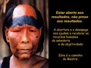 Estar aberto aos resultados, não preso aos resultados. A abertura e o desapego nos ajudam a recobrar os recursos humanos  da sabedoria  e da objetividade. Este é o caminho do Mestre. 