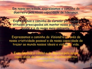 Em nossa sociedade, expressamos o caminho do  Guerreiro  pela nossa capacidade de liderança. Expressamos o caminho do  Curador  por nossas atitudes preocupados em manter nossa própria saúde e a do nosso meio ambiente. Expressamos o caminho do  Visionário  através da nossa criatividade pessoal e de nossa capacidade de trazer ao mundo nossos ideais e visõ es  de vida. Expressamos o caminho do  Mestre  pela nossa capacidade de comunicação e conhecimentos construtivos. 