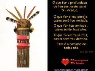 O que for a profundeza do teu ser, assim será teu desejo. Esse é o caminho de todos nós. www.mensagensvirtuais.com.br O que for o teu desejo, assim será tua vontade. O que for tua vontade , assim serão teus atos. O que forem teus atos, assim será teu destino. Erasmo, aldeia, 17.06.01 