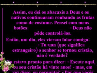 Assim, eu dei os abacaxis a Deus e os nativos continuaram roubando as frutas como de costume. Pensei com meus botões:  - Deus não pôde controlá-los. Então, um dia, eles vieram falar comigo:  - Tu-uan (que significa estrangeiro) o senhor se tornou cristão, não é verdade?  Eu estava pronto para dizer: - Escute aqui, eu sou cristão há vinte anos! - mas, em vez disso, eu perguntei: - Por que vocês estão perguntando isso? 