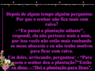 Depois de algum tempo alguém perguntou:  Por que o senhor não fica mais com raiva? - “Eu passei a plantação adiante”, respondi, ela não pertence mais a mim, por isso vocês não estão mais roubando os meus abacaxis e eu não tenho motivos para ficar com raiva. Um deles, arriscando, perguntou: - “Para quem o senhor deu a plantação?”Então eu disse: - “Dei a plantação para Deus”. 