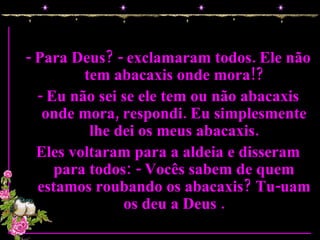 - Para Deus? - exclamaram todos. Ele não tem abacaxis onde mora!? - Eu não sei se ele tem ou não abacaxis onde mora, respondi. Eu simplesmente lhe dei os meus abacaxis. Eles voltaram para a aldeia e disseram para todos: - Vocês sabem de quem estamos roubando os abacaxis? Tu-uam os deu a Deus . 