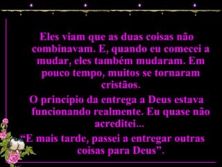 Eles viam que as duas coisas não combinavam. E, quando eu comecei a mudar, eles também mudaram. Em pouco tempo, muitos se tornaram cristãos. O princípio da entrega a Deus estava funcionando realmente. Eu quase não acreditei...  “ E mais tarde, passei a entregar outras  coisas para Deus”. 