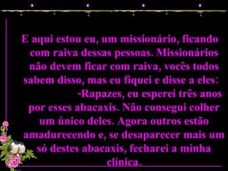 E aqui estou eu, um missionário, ficando com raiva dessas pessoas. Missionários não devem ficar com raiva, vocês todos sabem disso, mas eu fiquei e disse a eles:  -Rapazes, eu esperei três anos por esses abacaxis. Não consegui colher um único deles. Agora outros estão amadurecendo e, se desaparecer mais um só destes abacaxis, fecharei a minha clínica. 