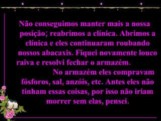 Não conseguimos manter mais a nossa posição; reabrimos a clínica. Abrimos a clínica e eles continuaram roubando nossos abacaxis. Fiquei novamente louco raiva e resolvi fechar o armazém.  No armazém eles compravam fósforos, sal, anzóis, etc. Antes eles não tinham essas coisas, por isso não iriam morrer sem elas, pensei. 