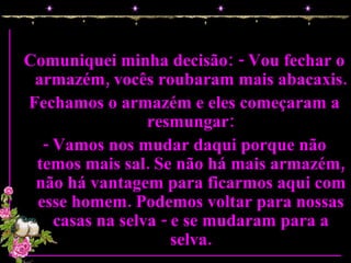 Comuniquei minha decisão: - Vou fechar o armazém, vocês roubaram mais abacaxis. Fechamos o armazém e eles começaram a resmungar: - Vamos nos mudar daqui porque não temos mais sal. Se não há mais armazém, não há vantagem para ficarmos aqui com esse homem. Podemos voltar para nossas casas na selva - e se mudaram para a selva. 
