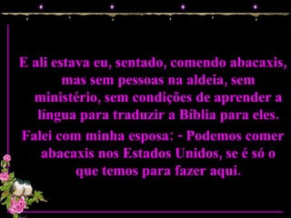 E ali estava eu, sentado, comendo abacaxis, mas sem pessoas na aldeia, sem ministério, sem condições de aprender a língua para traduzir a Bíblia para eles. Falei com minha esposa: - Podemos comer abacaxis nos Estados Unidos, se é só o que temos para fazer aqui. 