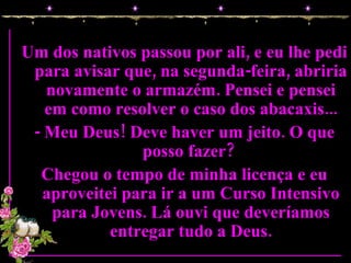 Um dos nativos passou por ali, e eu lhe pedi para avisar que, na segunda-feira, abriria novamente o armazém. Pensei e pensei em como resolver o caso dos abacaxis... - Meu Deus! Deve haver um jeito. O que posso fazer?  Chegou o tempo de minha licença e eu aproveitei para ir a um Curso Intensivo para Jovens. Lá ouvi que deveríamos entregar tudo a Deus. 