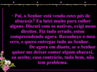 - Pai, o Senhor está vendo estes pés de abacaxis? Eu lutei muito para colher alguns. Discuti com os nativos, exigi meus direitos. Fiz tudo errado, estou compreendendo agora. Reconheço o meu erro, e quero entregar tudo ao Senhor.  De agora em diante, se o Senhor quiser me deixar comer algum abacaxi, eu aceito; caso contrário, tudo bem, não tem problema. 