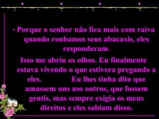 - Porque o senhor não fica mais com raiva quando roubamos seus abacaxis, eles responderam. Isso me abriu os olhos. Eu finalmente estava vivendo o que estivera pregando a eles.  Eu lhes tinha dito que amassem uns aos outros, que fossem gentis, mas sempre exigia os meus direitos e eles sabiam disso. 