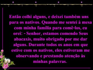 Então colhi alguns, e deixei também uns para os nativos. Quando me sentei à mesa com minha família para comê-los, eu orei: - Senhor, estamos comendo Seus abacaxis, muito obrigado por me dar alguns. Durante todos os anos em que estive com os nativos, eles estiveram me observando e prestando atenção às minhas palavras.  