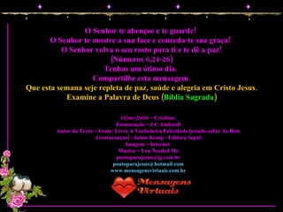 O Senhor te abençoe e te guarde!  O Senhor te mostre a sua face e conceda-te sua graça!  O Senhor volva o seu rosto para ti e te dê a paz! (Números 6,24-26) Tenhas um ótimo dia.  Compartilhe esta mensagem. Que esta semana seje repleta de paz, saúde e alegria em Cristo Jesus. Examine a Palavra de Deus ( Bíblia Sagrada ) 16/nov/2008 – Créditos: Formatação – J.C.Andreoli Autor do Texto – Fonte: Livro A Verdadeira Felicidade (estudo sobre As Bem Aventuranças) - Jaime Kemp - Editora Sepal. Imagem – Internet. Musica – You Needed Me [email_address] [email_address] www.mensagensvirtuais.com.br 