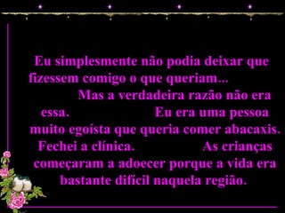 Eu simplesmente não podia deixar que fizessem comigo o que queriam...  Mas a verdadeira razão não era essa.  Eu era uma pessoa muito egoísta que queria comer abacaxis. Fechei a clínica.  As crianças começaram a adoecer porque a vida era bastante difícil naquela região.  