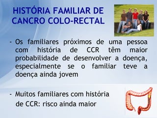 HISTÓRIA FAMILIAR DE CANCRO COLO-RECTAL Os familiares próximos de uma pessoa com história de CCR têm maior probabilidade de desenvolver a doença, especialmente se o familiar teve a doença ainda jovem Muitos familiares com história  de CCR: risco ainda maior 