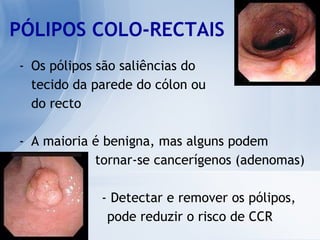 PÓLIPOS COLO-RECTAIS Os pólipos são saliências do tecido da parede do cólon ou  do recto A maioria é benigna, mas alguns podem  tornar-se cancerígenos (adenomas) - Detectar e remover os pólipos,  pode reduzir o risco de CCR 