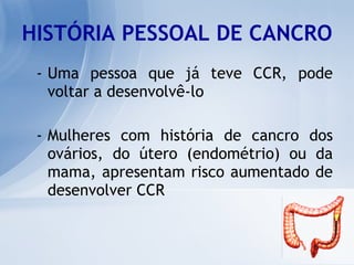 HISTÓRIA PESSOAL DE CANCRO Uma pessoa que já teve CCR, pode voltar a desenvolvê-lo Mulheres com história de cancro dos ovários, do útero (endométrio) ou da mama, apresentam risco aumentado de desenvolver CCR   
