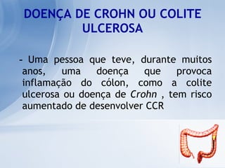 DOENÇA DE CROHN OU COLITE ULCEROSA -  Uma pessoa que teve, durante muitos anos, uma doença que provoca inflamação do cólon, como a colite ulcerosa ou doença de  Crohn  , tem risco aumentado de desenvolver CCR  