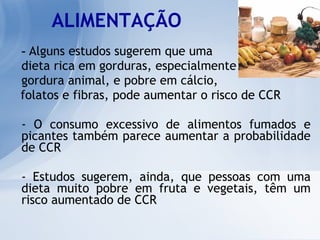 ALIMENTAÇÃO -  Alguns estudos sugerem que uma  dieta rica em gorduras, especialmente  gordura animal, e pobre em cálcio,  folatos e fibras, pode aumentar o risco de CCR - O consumo excessivo de alimentos fumados e picantes também parece aumentar a probabilidade de CCR - Estudos sugerem, ainda, que pessoas com uma dieta muito pobre em fruta e vegetais, têm um risco aumentado de CCR 