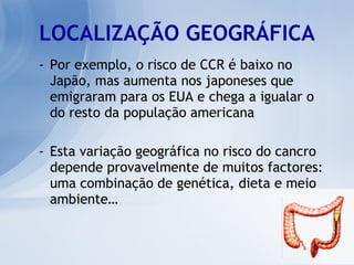LOCALIZAÇÃO GEOGRÁFICA Por exemplo, o risco de CCR é baixo no Japão, mas aumenta nos japoneses que emigraram para os EUA e chega a igualar o do resto da população americana Esta variação geográfica no risco do cancro depende provavelmente de muitos factores: uma combinação de genética, dieta e meio ambiente… 