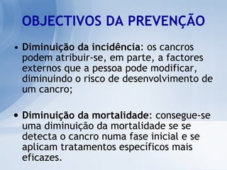 OBJECTIVOS DA PREVENÇÃO Diminuição da incidência : os cancros podem atribuir-se, em parte, a factores externos que a pessoa pode modificar, diminuindo o risco de desenvolvimento de um cancro; Diminuição da mortalidade : consegue-se uma diminuição da mortalidade se se detecta o cancro numa fase inicial e se aplicam tratamentos específicos mais eficazes.  