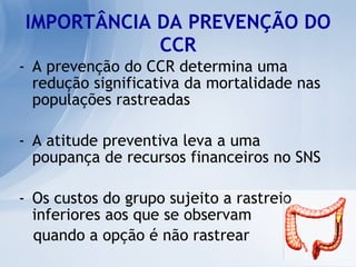 IMPORTÂNCIA DA PREVENÇÃO DO CCR A prevenção do CCR determina uma redução significativa da mortalidade nas populações rastreadas A atitude preventiva leva a uma poupança de recursos financeiros no SNS Os custos do grupo sujeito a rastreio inferiores aos que se observam  quando a opção é não rastrear 