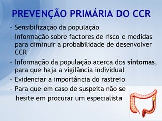 PREVENÇÃO PRIMÁRIA DO CCR Sensibilização da população Informação sobre factores de risco e medidas para diminuir a probabilidade de desenvolver CCR Informação da população acerca dos  sintomas , para que haja a vigilância individual  Evidenciar a importância do rastreio Para que em caso de suspeita não se  hesite em procurar um especialista 