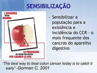 SENSIBILIZAÇÃO “ The best way to beat colon cancer today is to catch it early” - Gorman C, 2001  Sensibilizar a população para a existência e incidência do CCR – o mais frequente dos cancros do aparelho digestivo 