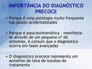 IMPORTÂNCIA DO DIAGNÓSTICO PRECOCE Porque é uma patologia muito frequente nos países ocidentalizados  Porque é paucissintomática - manifesta-se através de um pequeno nº de sintomas, é comum que o diagnóstico ocorra em fases avançadas O diagnóstico precoce representa um aumento da taxa de sucesso do tratamento 