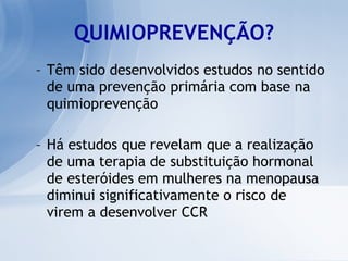 QUIMIOPREVENÇÃO? Têm sido desenvolvidos estudos no sentido de uma prevenção primária com base na quimioprevenção Há estudos que revelam que a realização de uma terapia de substituição hormonal de esteróides em mulheres na menopausa diminui significativamente o risco de virem a desenvolver CCR 