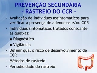 PREVENÇÃO SECUNDÁRIA  - RASTREIO DO CCR - Avaliação de indivíduos assintomáticos para verificar a presença de adenomas e/ou CCR Indivíduos sintomáticos tratados consoante as queixas: ■   Diagnóstico ■   Vigilância  Definir qual o risco de desenvolvimento de CCR  Métodos de rastreio Periodicidade do rastreio 