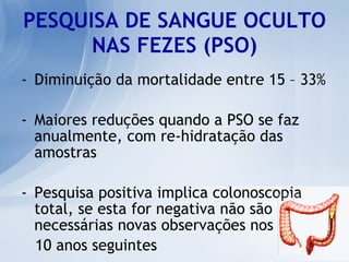 PESQUISA DE SANGUE OCULTO NAS FEZES (PSO) Diminuição da mortalidade entre 15 – 33% Maiores reduções quando a PSO se faz anualmente, com re-hidratação das amostras Pesquisa positiva implica colonoscopia total, se esta for negativa não são necessárias novas observações nos 10 anos seguintes 