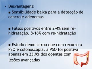 Desvantagens: ■   Sensibilidade baixa para a detecção de cancro e adenomas ■   Falsos positivos entre 2-4% sem re-hidratação, 8-16% com re-hidratação ■   Estudo demonstrou que com recurso a PSO e colonoscopia, a PSO foi positiva apenas em 23,9% dos doentes com  lesões avançadas 