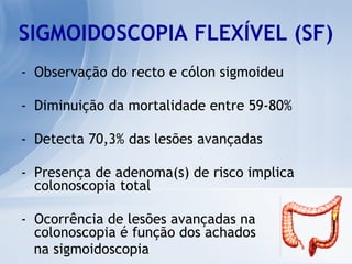 SIGMOIDOSCOPIA FLEXÍVEL (SF) Observação do recto e cólon sigmoideu Diminuição da mortalidade entre 59-80% Detecta 70,3% das lesões avançadas Presença de adenoma(s) de risco implica colonoscopia total Ocorrência de lesões avançadas na colonoscopia é função dos achados  na sigmoidoscopia 