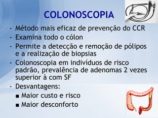 COLONOSCOPIA Método mais eficaz de prevenção do CCR Examina todo o cólon Permite a detecção e remoção de pólipos e a realização de biopsias Colonoscopia em indivíduos de risco padrão, prevalência de adenomas 2 vezes superior à com SF Desvantagens: ■   Maior custo e risco ■   Maior desconforto 