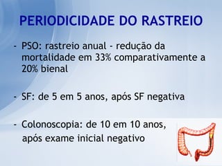 PERIODICIDADE DO RASTREIO PSO: rastreio anual - redução da mortalidade em 33% comparativamente a 20% bienal SF: de 5 em 5 anos, após SF negativa Colonoscopia: de 10 em 10 anos,  após exame inicial negativo 