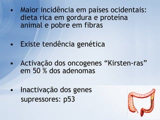 Maior incidência em países ocidentais: dieta rica em gordura e proteína animal e pobre em fibras Existe tendência genética Activação dos oncogenes “Kirsten-ras” em 50 % dos adenomas Inactivação dos genes  supressores: p53 