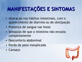 MANIFESTAÇÕES E SINTOMAS Alteração nos hábitos intestinais, com o aparecimento de diarreia ou de obstipação  Presença de sangue nas fezes Sensação de que o intestino não esvazia completamente  Desconforto abdominal Perda de peso inexplicada  Cansaço 