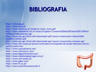 http://www.spg.pt http://www.sped.pt http://www.ipatimup.pt/medprev/colon_recto.pdf http://www.medsobral.ufc.br/aulas/s5/gastro/Tumores%20dos%20Colons%20-%20Prof.%20Artur%20Guimaraes.ppt http://www.nyc.gov/html/doh/downloads/pdf/cancer/coloncancer-c5summit06-woodhull-winters.pdf http://www.nyc.gov/html/doh/downloads/ppt/cancer/cancercolon-winawer.ppt http://www.min-saude.pt/portal/conteudos/enciclopedia+da+saude/doencas/cancro/cancro+colon.htm http://www.manualmerck.net/ http://www.infocancro.com/ http://www.ligacontracancro.pt/ http://www.medicosdeportugal.iol.pt/ http://www.min-saude.pt/ http://www.gdpn.com/ http://www.ff.uc.pt/ http://www.centrofrancescoredi.it BIBLIOGRAFIA 