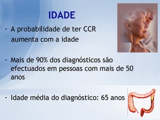 IDADE A probabilidade de ter CCR  aumenta com a idade Mais de 90% dos diagnósticos são efectuados em pessoas com mais de 50 anos Idade média do diagnóstico: 65 anos   