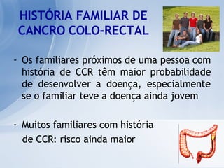 HISTÓRIA FAMILIAR DE CANCRO COLO-RECTAL Os familiares próximos de uma pessoa com história de CCR têm maior probabilidade de desenvolver a doença, especialmente se o familiar teve a doença ainda jovem Muitos familiares com história  de CCR: risco ainda maior 