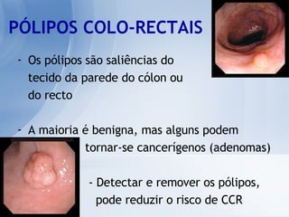 PÓLIPOS COLO-RECTAIS Os pólipos são saliências do tecido da parede do cólon ou  do recto A maioria é benigna, mas alguns podem  tornar-se cancerígenos (adenomas) - Detectar e remover os pólipos,  pode reduzir o risco de CCR 