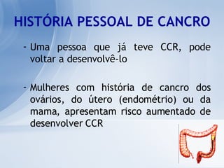 HISTÓRIA PESSOAL DE CANCRO Uma pessoa que já teve CCR, pode voltar a desenvolvê-lo Mulheres com história de cancro dos ovários, do útero (endométrio) ou da mama, apresentam risco aumentado de desenvolver CCR   