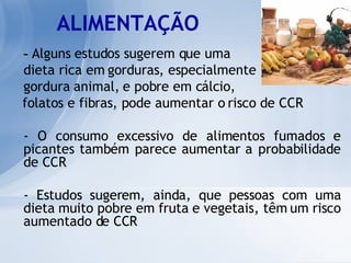 ALIMENTAÇÃO -  Alguns estudos sugerem que uma  dieta rica em gorduras, especialmente  gordura animal, e pobre em cálcio,  folatos e fibras, pode aumentar o risco de CCR - O consumo excessivo de alimentos fumados e picantes também parece aumentar a probabilidade de CCR - Estudos sugerem, ainda, que pessoas com uma dieta muito pobre em fruta e vegetais, têm um risco aumentado de CCR 