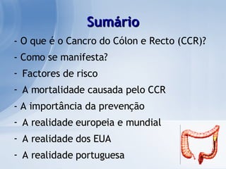 Sumário - O que é o Cancro do Cólon e Recto (CCR)? - Como se manifesta? Factores de risco A mortalidade causada pelo CCR - A importância da prevenção A realidade europeia e mundial A realidade dos EUA A realidade portuguesa 