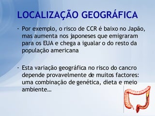 LOCALIZAÇÃO GEOGRÁFICA Por exemplo, o risco de CCR é baixo no Japão, mas aumenta nos japoneses que emigraram para os EUA e chega a igualar o do resto da população americana Esta variação geográfica no risco do cancro depende provavelmente de muitos factores: uma combinação de genética, dieta e meio ambiente… 