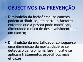 OBJECTIVOS DA PREVENÇÃO Diminuição da incidência : os cancros podem atribuir-se, em parte, a factores externos que a pessoa pode modificar, diminuindo o risco de desenvolvimento de um cancro; Diminuição da mortalidade : consegue-se uma diminuição da mortalidade se se detecta o cancro numa fase inicial e se aplicam tratamentos específicos mais eficazes.  