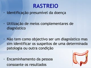 RASTREIO Identificação presumível da doença Utilização de meios complementares de diagnóstico Não tem como objectivo ser um diagnóstico mas sim identificar os suspeitos de uma determinada patologia ou outra condição Encaminhamento da pessoa  consoante os resultados 