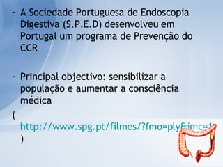 A Sociedade Portuguesa de Endoscopia Digestiva (S.P.E.D) desenvolveu em Portugal um programa de Prevenção do CCR Principal objectivo: sensibilizar a população e aumentar a consciência médica ( http://www.spg.pt/filmes/?fmo=ply&imc=17n18n&file=cancrocolon ) 